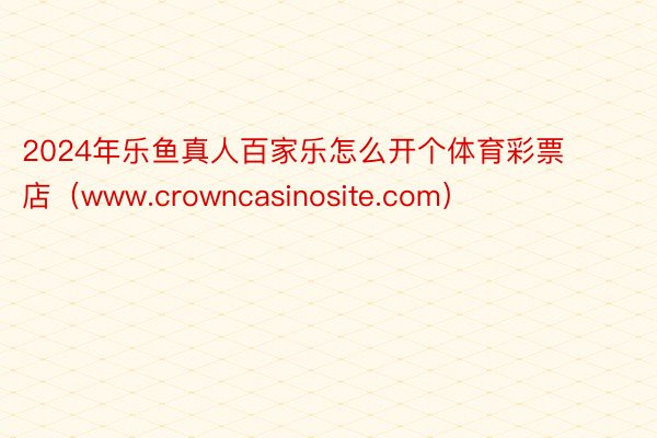 2024年乐鱼真人百家乐怎么开个体育彩票店（www.crowncasinosite.com）