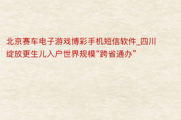 北京赛车电子游戏博彩手机短信软件_四川绽放更生儿入户世界规模“跨省通办”