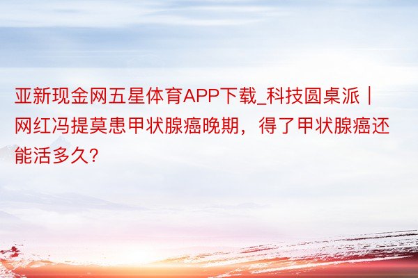 亚新现金网五星体育APP下载_科技圆桌派｜网红冯提莫患甲状腺癌晚期，得了甲状腺癌还能活多久？