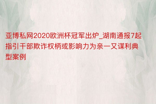 亚博私网2020欧洲杯冠军出炉_湖南通报7起指引干部欺诈权柄或影响力为亲一又谋利典型案例