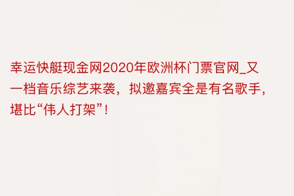 幸运快艇现金网2020年欧洲杯门票官网_又一档音乐综艺来袭，拟邀嘉宾全是有名歌手，堪比“伟人打架”！