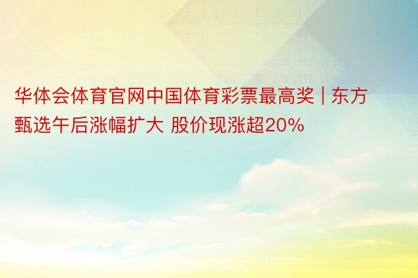 华体会体育官网中国体育彩票最高奖 | 东方甄选午后涨幅扩大 股价现涨超20%