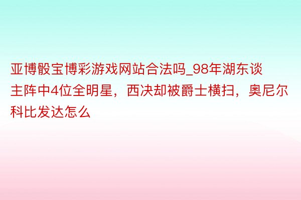 亚博骰宝博彩游戏网站合法吗_98年湖东谈主阵中4位全明星，西决却被爵士横扫，奥尼尔科比发达怎么