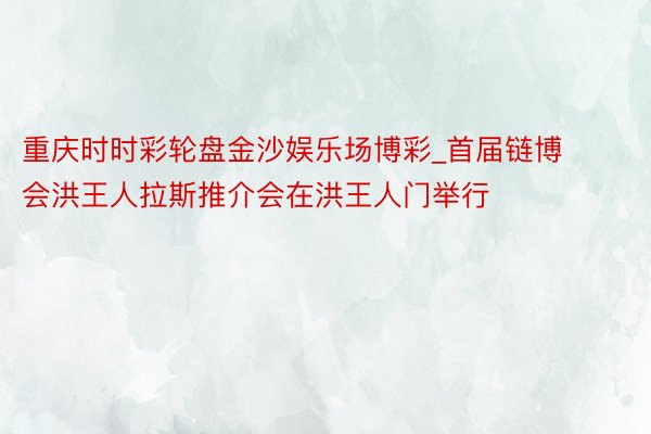 重庆时时彩轮盘金沙娱乐场博彩_首届链博会洪王人拉斯推介会在洪王人门举行