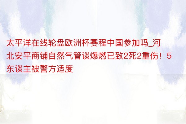 太平洋在线轮盘欧洲杯赛程中国参加吗_河北安平商铺自然气管谈爆燃已致2死2重伤！5东谈主被警方适度