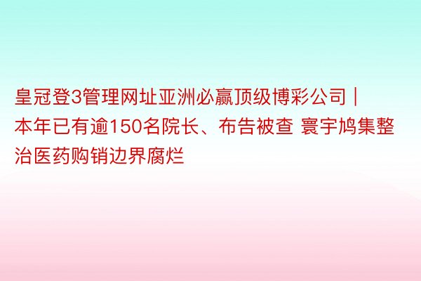 皇冠登3管理网址亚洲必赢顶级博彩公司 | 本年已有逾150名院长、布告被查 寰宇鸠集整治医药购销边界腐烂