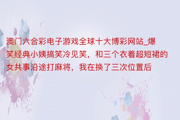 澳门六合彩电子游戏全球十大博彩网站_爆笑经典小姨搞笑冷见笑，和三个衣着超短裙的女共事沿途打麻将，我在换了三次位置后