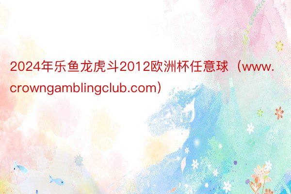 2024年乐鱼龙虎斗2012欧洲杯任意球（www.crowngamblingclub.com）