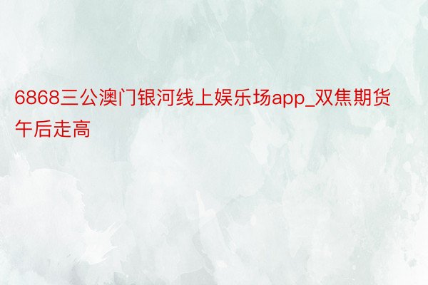 6868三公澳门银河线上娱乐场app_双焦期货午后走高