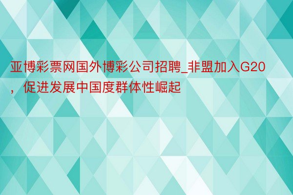 亚博彩票网国外博彩公司招聘_非盟加入G20，促进发展中国度群体性崛起