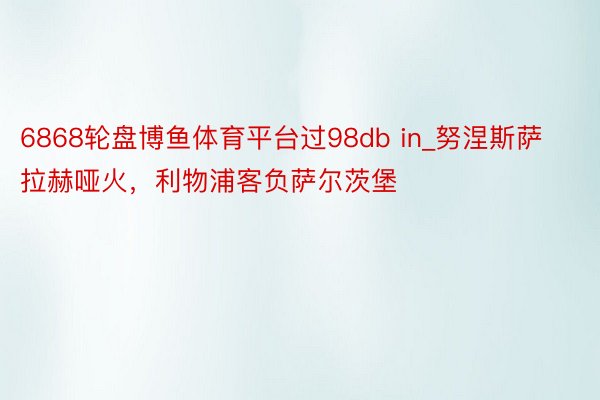 6868轮盘博鱼体育平台过98db in_努涅斯萨拉赫哑火，利物浦客负萨尔茨堡