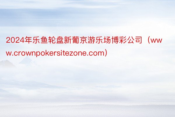 2024年乐鱼轮盘新葡京游乐场博彩公司（www.crownpokersitezone.com）