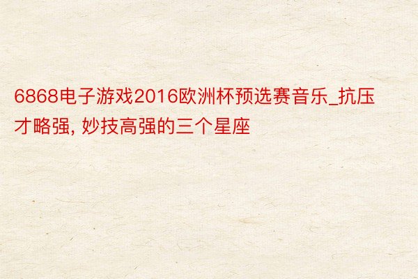 6868电子游戏2016欧洲杯预选赛音乐_抗压才略强, 妙技高强的三个星座