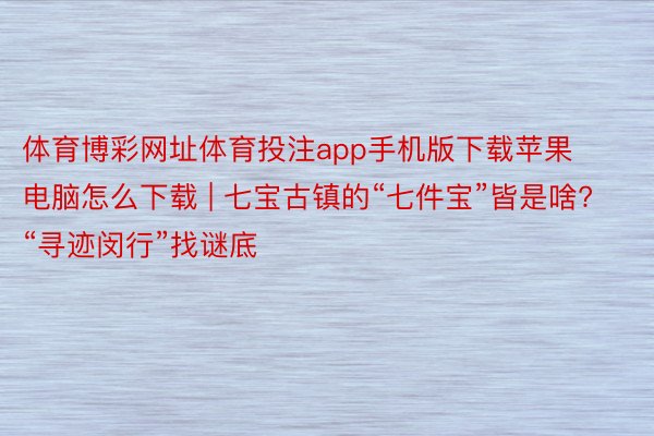 体育博彩网址体育投注app手机版下载苹果电脑怎么下载 | 七宝古镇的“七件宝”皆是啥? “寻迹闵行”找谜底