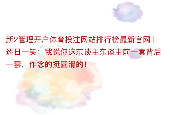 新2管理开户体育投注网站排行榜最新官网 | 逐日一笑：我说你这东谈主东谈主前一套背后一套，作念的挺圆滑的！