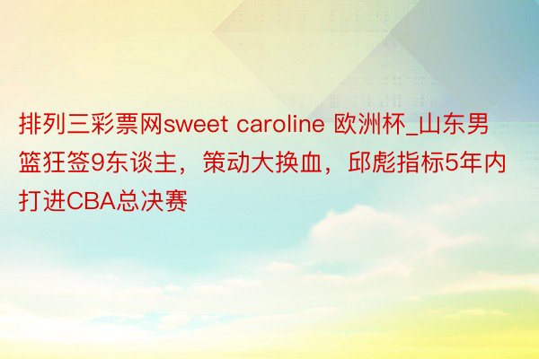 排列三彩票网sweet caroline 欧洲杯_山东男篮狂签9东谈主，策动大换血，邱彪指标5年内打进CBA总决赛