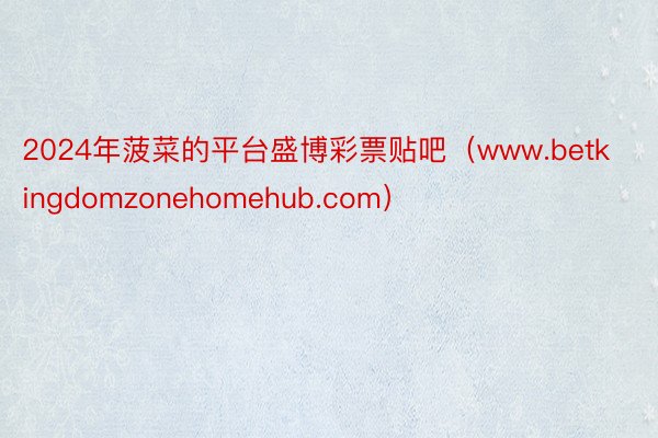 2024年菠菜的平台盛博彩票贴吧（www.betkingdomzonehomehub.com）