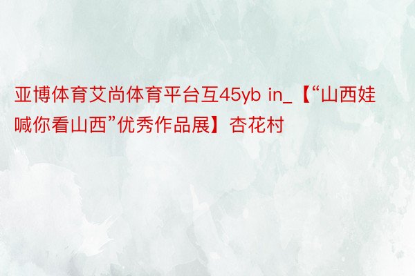 亚博体育艾尚体育平台互45yb in_【“山西娃喊你看山西”优秀作品展】杏花村