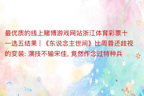 最优质的线上賭博游戏网站浙江体育彩票十一选五结果 | 《东说念主世间》比周蓉还歧视的变装: 演技不输宋佳, 竟然作念过特种兵