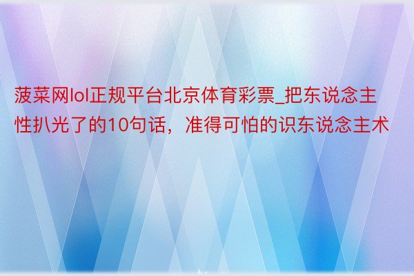 菠菜网lol正规平台北京体育彩票_把东说念主性扒光了的10句话，准得可怕的识东说念主术