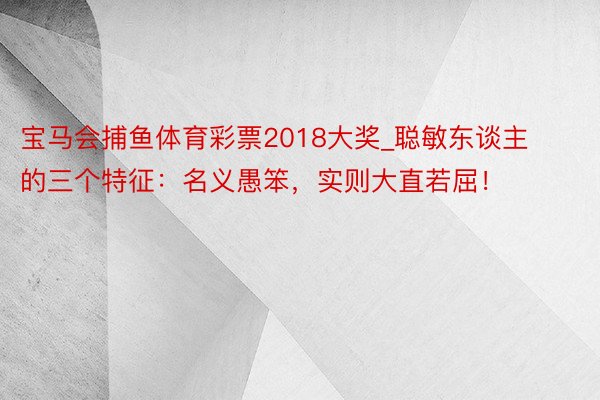 宝马会捕鱼体育彩票2018大奖_聪敏东谈主的三个特征：名义愚笨，实则大直若屈！