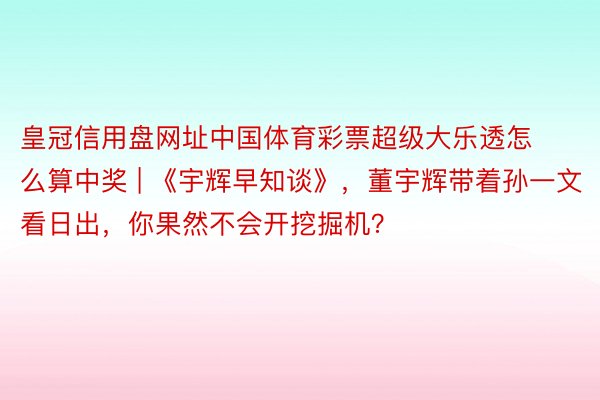 皇冠信用盘网址中国体育彩票超级大乐透怎么算中奖 | 《宇辉早知谈》，董宇辉带着孙一文看日出，你果然不会开挖掘机？