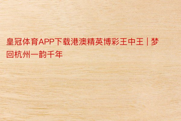 皇冠体育APP下载港澳精英博彩王中王 | 梦回杭州一韵千年