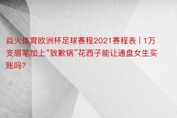 焱火体育欧洲杯足球赛程2021赛程表 | 1万支眉笔加上“致歉锅”花西子能让通盘女生买账吗？