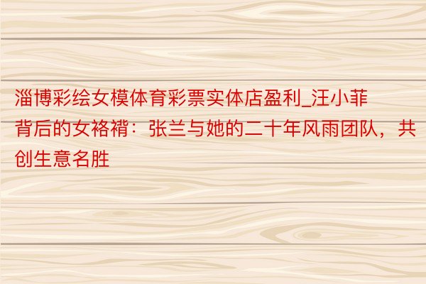 淄博彩绘女模体育彩票实体店盈利_汪小菲背后的女袼褙：张兰与她的二十年风雨团队，共创生意名胜