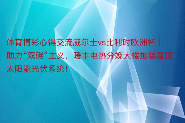 体育博彩心得交流威尔士vs比利时欧洲杯 | 助力“双碳”主义，暖丰电热分娩大楼加装屋顶太阳能光伏系统！