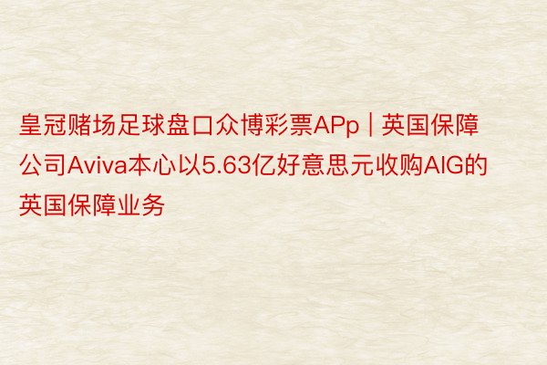 皇冠赌场足球盘口众博彩票APp | 英国保障公司Aviva本心以5.63亿好意思元收购AIG的英国保障业务