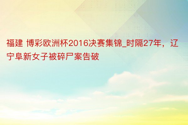 福建 博彩欧洲杯2016决赛集锦_时隔27年，辽宁阜新女子被碎尸案告破