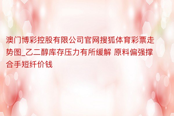 澳门博彩控股有限公司官网搜狐体育彩票走势图_乙二醇库存压力有所缓解 原料偏强撑合手短纤价钱